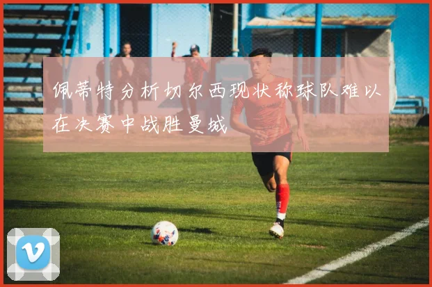 佩蒂特分析切尔西现状称球队难以在决赛中战胜曼城