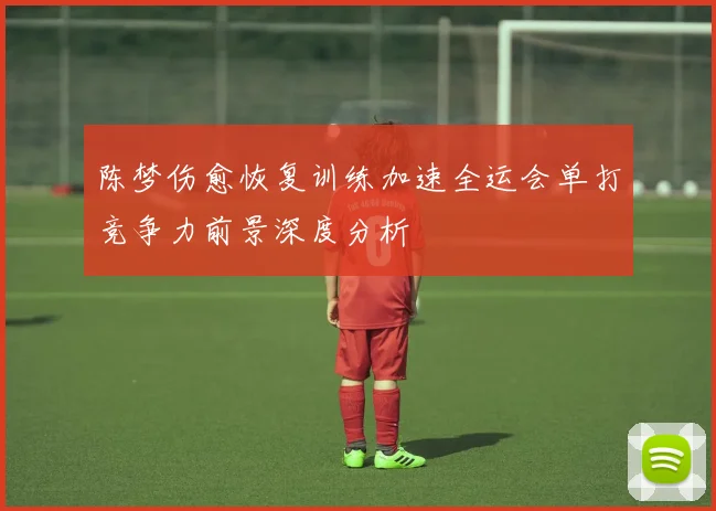 陈梦伤愈恢复训练加速全运会单打竞争力前景深度分析