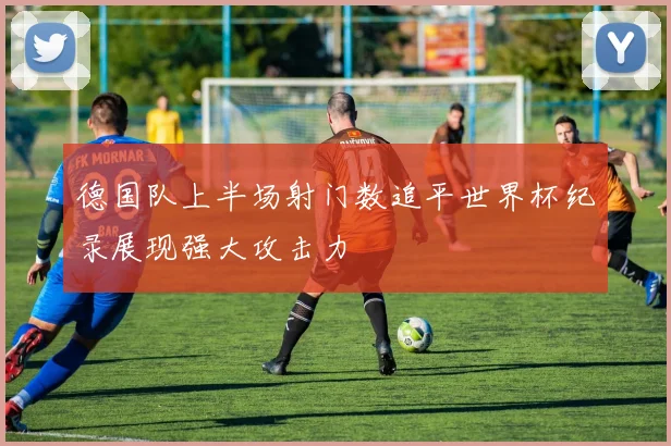 德国队上半场射门数追平世界杯纪录展现强大攻击力