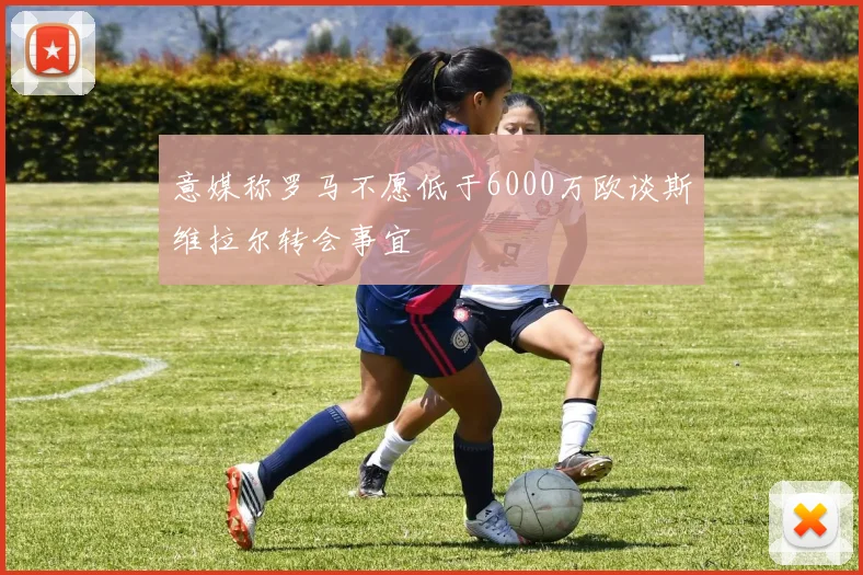 意媒称罗马不愿低于6000万欧谈斯维拉尔转会事宜