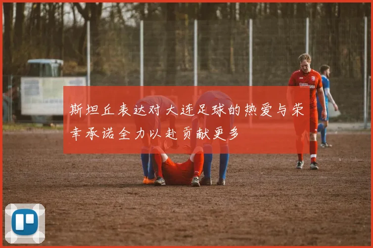 斯坦丘表达对大连足球的热爱与荣幸承诺全力以赴贡献更多