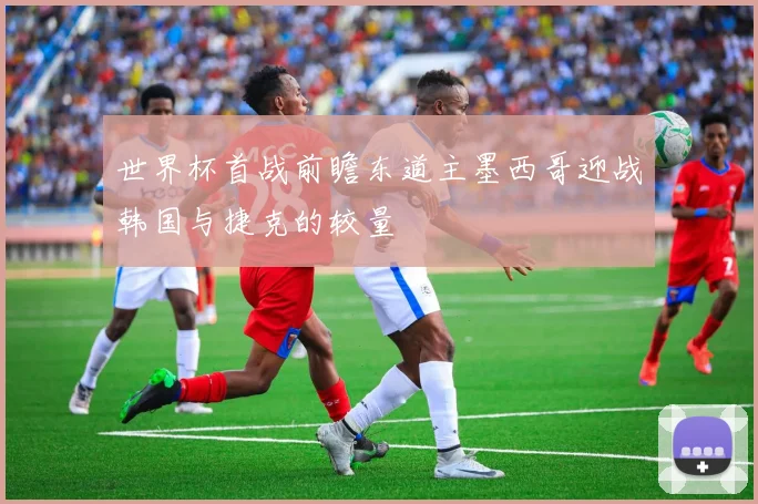 世界杯首战前瞻东道主墨西哥迎战韩国与捷克的较量
