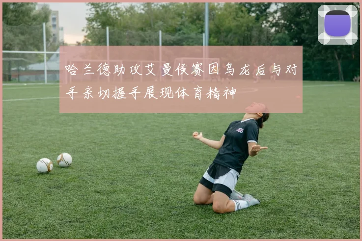 哈兰德助攻艾曼侯赛因乌龙后与对手亲切握手展现体育精神