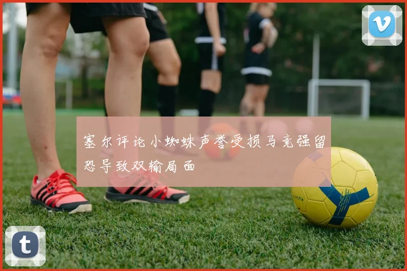 塞尔评论小蜘蛛声誉受损马竞强留恐导致双输局面