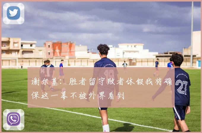 谢尔基：胜者留守败者休假我将确保这一幕不被外界看到