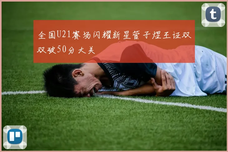 全国U21赛场闪耀新星管子煜王证双双破50分大关