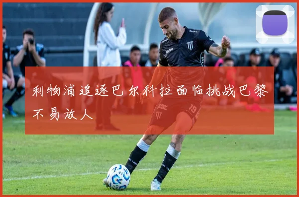 利物浦追逐巴尔科拉面临挑战巴黎不易放人