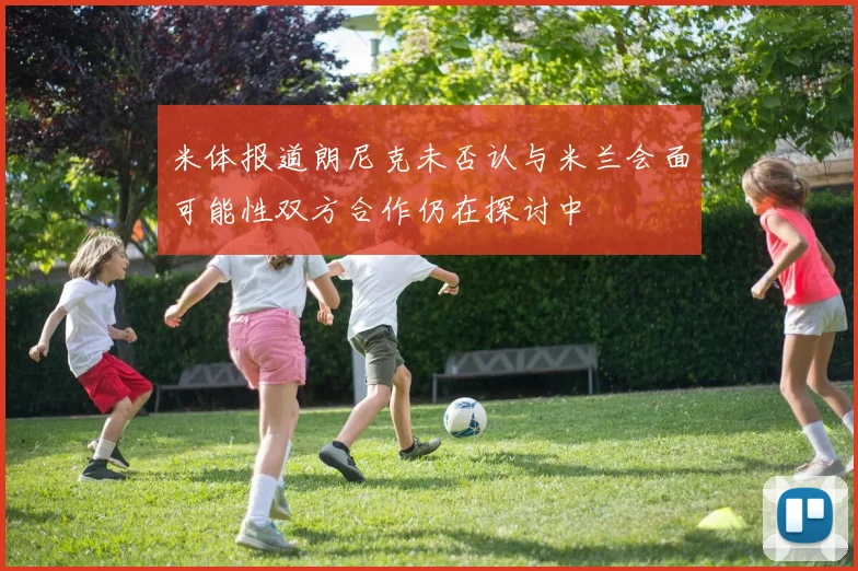米体报道朗尼克未否认与米兰会面可能性双方合作仍在探讨中