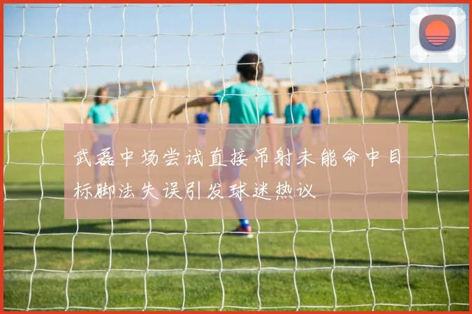 武磊中场尝试直接吊射未能命中目标脚法失误引发球迷热议