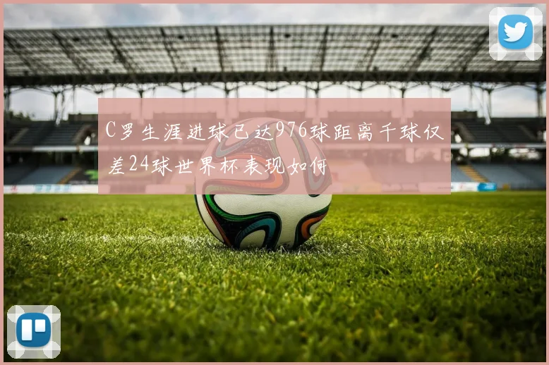 C罗生涯进球已达976球距离千球仅差24球世界杯表现如何