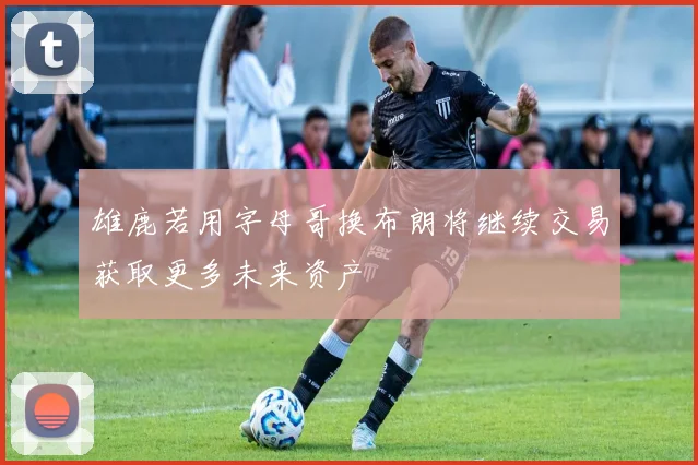 雄鹿若用字母哥换布朗将继续交易获取更多未来资产