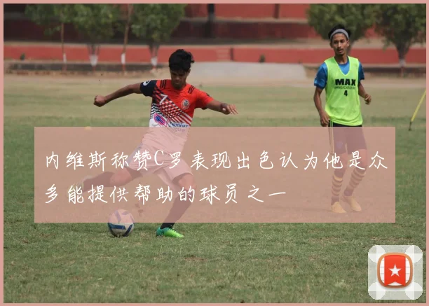 内维斯称赞C罗表现出色认为他是众多能提供帮助的球员之一