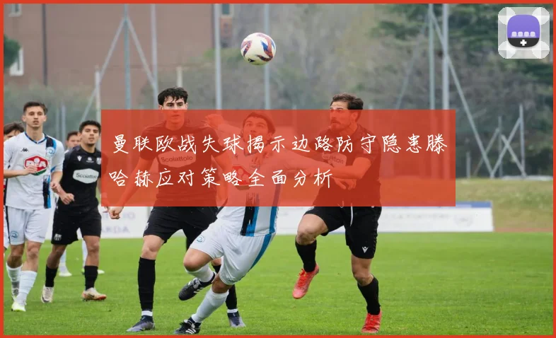 曼联欧战失球揭示边路防守隐患滕哈赫应对策略全面分析
