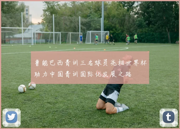 鲁能巴西青训三名球员亮相世界杯助力中国青训国际化发展之路