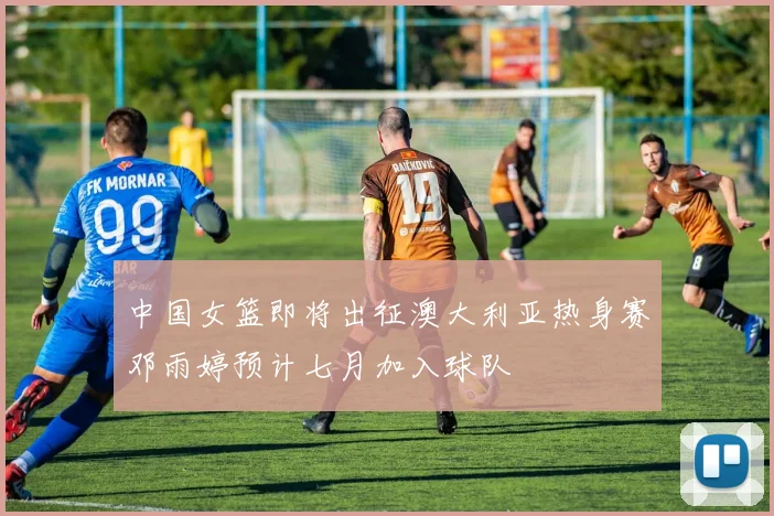 中国女篮即将出征澳大利亚热身赛邓雨婷预计七月加入球队