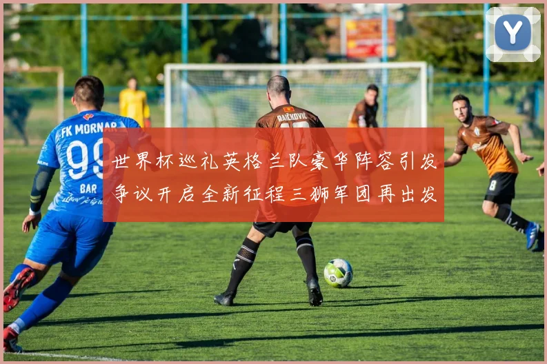 世界杯巡礼英格兰队豪华阵容引发争议开启全新征程三狮军团再出发