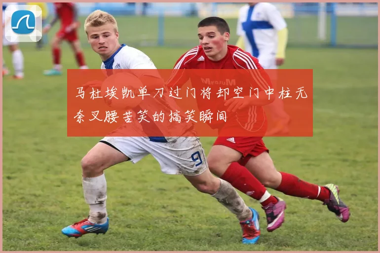 马杜埃凯单刀过门将却空门中柱无奈叉腰苦笑的搞笑瞬间