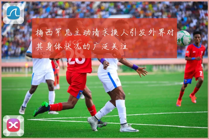 梅西罕见主动请求换人引发外界对其身体状况的广泛关注